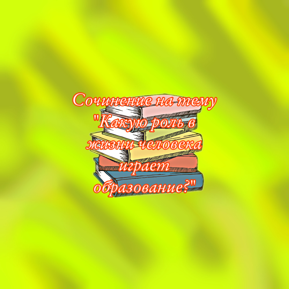 Сочинение на тему Какую роль в жизни человека играет образование?